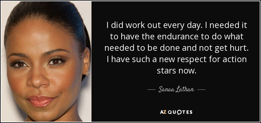 I did work out every day. I needed it to have the endurance to do what needed to be done and not get hurt. I have such a new respect for action stars now. - Sanaa Lathan