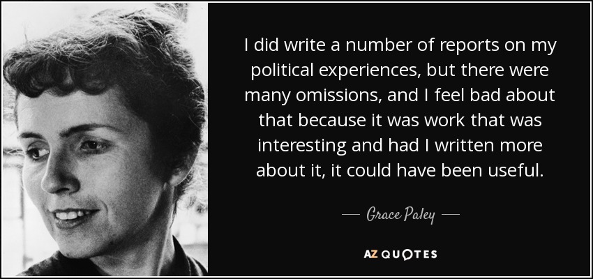 I did write a number of reports on my political experiences, but there were many omissions, and I feel bad about that because it was work that was interesting and had I written more about it, it could have been useful. - Grace Paley