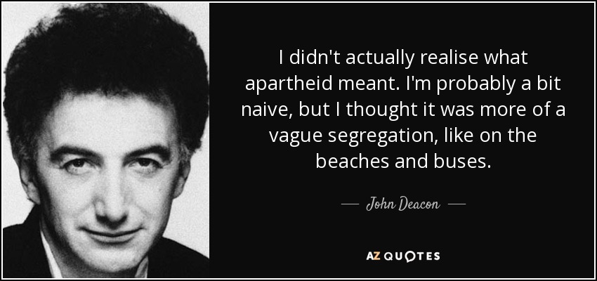 I didn't actually realise what apartheid meant. I'm probably a bit naive, but I thought it was more of a vague segregation, like on the beaches and buses. - John Deacon