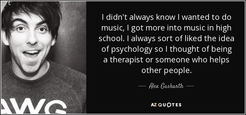 I didn't always know I wanted to do music, I got more into music in high school. I always sort of liked the idea of psychology so I thought of being a therapist or someone who helps other people. - Alex Gaskarth
