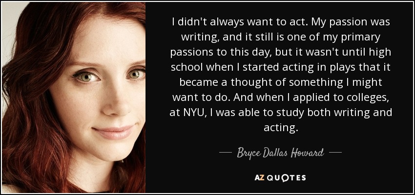 I didn't always want to act. My passion was writing, and it still is one of my primary passions to this day, but it wasn't until high school when I started acting in plays that it became a thought of something I might want to do. And when I applied to colleges, at NYU, I was able to study both writing and acting. - Bryce Dallas Howard