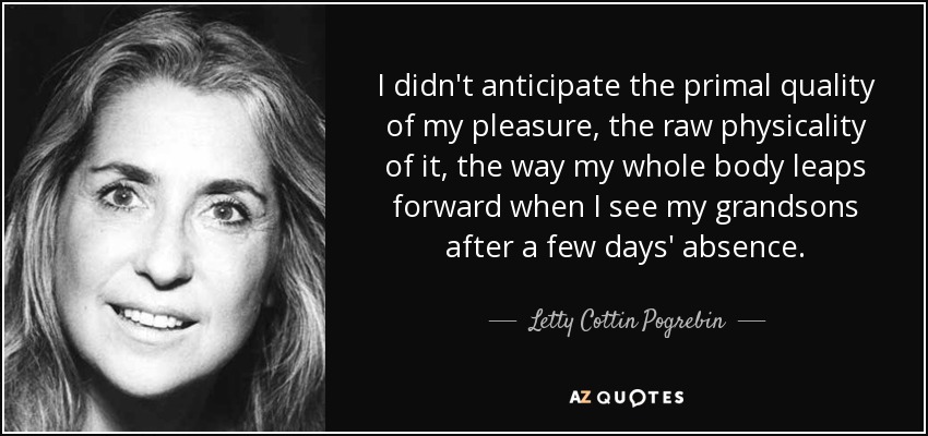I didn't anticipate the primal quality of my pleasure, the raw physicality of it, the way my whole body leaps forward when I see my grandsons after a few days' absence. - Letty Cottin Pogrebin