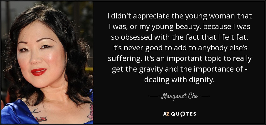 I didn't appreciate the young woman that I was, or my young beauty, because I was so obsessed with the fact that I felt fat. It's never good to add to anybody else's suffering. It's an important topic to really get the gravity and the importance of - dealing with dignity. - Margaret Cho