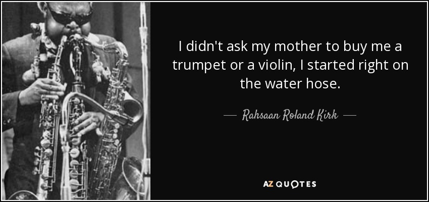I didn't ask my mother to buy me a trumpet or a violin, I started right on the water hose. - Rahsaan Roland Kirk