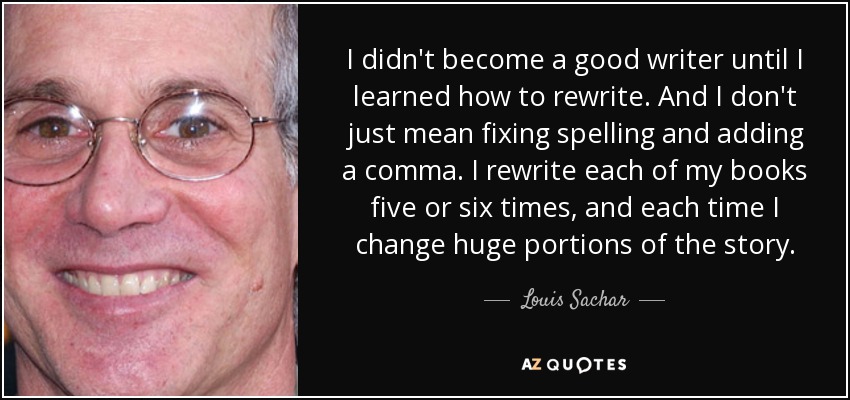 I didn't become a good writer until I learned how to rewrite. And I don't just mean fixing spelling and adding a comma. I rewrite each of my books five or six times, and each time I change huge portions of the story. - Louis Sachar