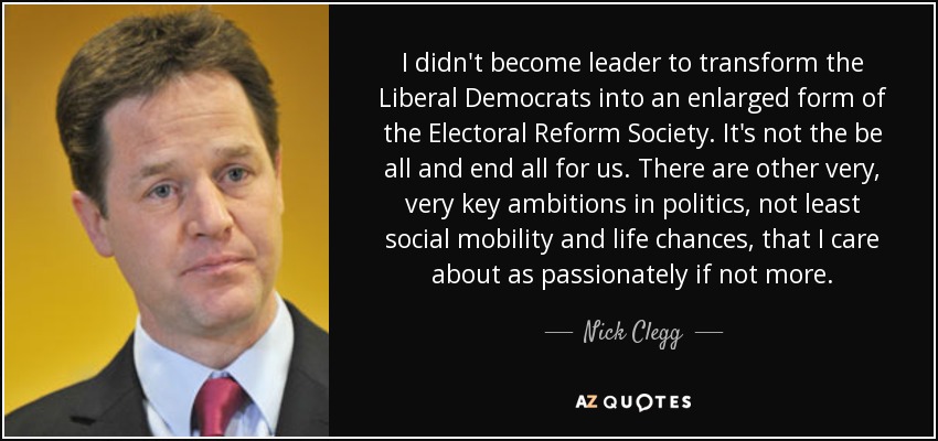 I didn't become leader to transform the Liberal Democrats into an enlarged form of the Electoral Reform Society. It's not the be all and end all for us. There are other very, very key ambitions in politics, not least social mobility and life chances, that I care about as passionately if not more. - Nick Clegg