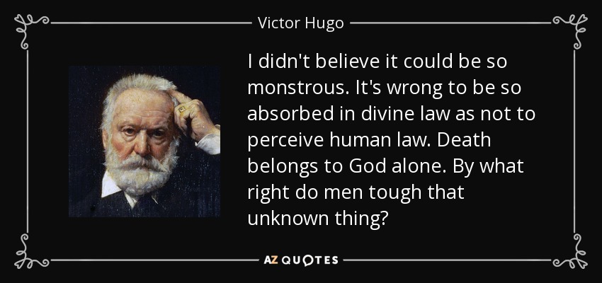 I didn't believe it could be so monstrous. It's wrong to be so absorbed in divine law as not to perceive human law. Death belongs to God alone. By what right do men tough that unknown thing? - Victor Hugo