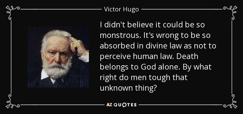 I didn't believe it could be so monstrous. It's wrong to be so absorbed in divine law as not to perceive human law. Death belongs to God alone. By what right do men tough that unknown thing? - Victor Hugo
