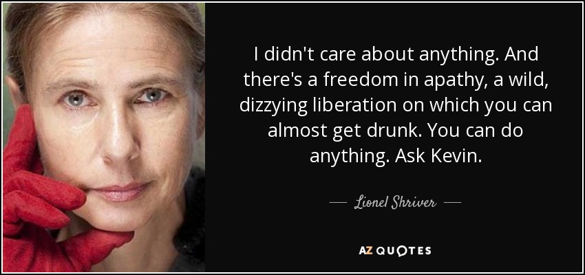 I didn't care about anything. And there's a freedom in apathy, a wild, dizzying liberation on which you can almost get drunk. You can do anything. Ask Kevin. - Lionel Shriver