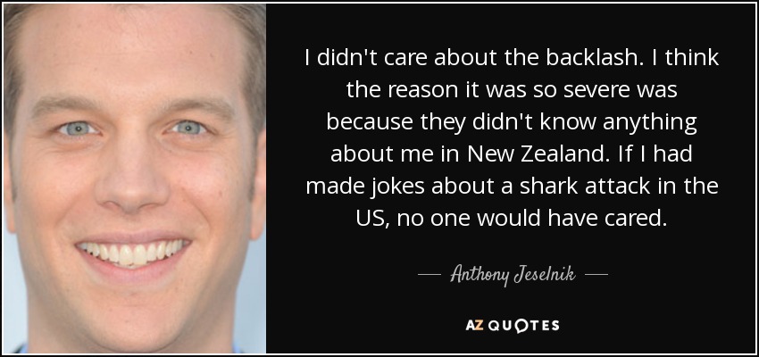I didn't care about the backlash. I think the reason it was so severe was because they didn't know anything about me in New Zealand. If I had made jokes about a shark attack in the US, no one would have cared. - Anthony Jeselnik