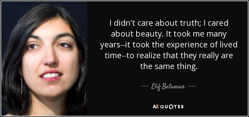 I didn't care about truth; I cared about beauty. It took me many years--it took the experience of lived time--to realize that they really are the same thing. - Elif Batuman
