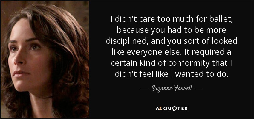 I didn't care too much for ballet, because you had to be more disciplined, and you sort of looked like everyone else. It required a certain kind of conformity that I didn't feel like I wanted to do. - Suzanne Farrell