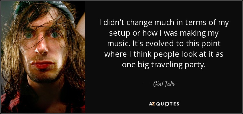 I didn't change much in terms of my setup or how I was making my music. It's evolved to this point where I think people look at it as one big traveling party. - Girl Talk