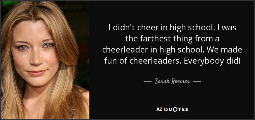 I didn't cheer in high school. I was the farthest thing from a cheerleader in high school. We made fun of cheerleaders. Everybody did! - Sarah Roemer