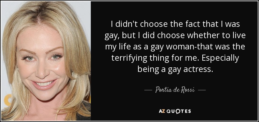 I didn't choose the fact that I was gay, but I did choose whether to live my life as a gay woman-that was the terrifying thing for me. Especially being a gay actress. - Portia de Rossi