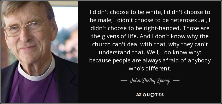 I didn't choose to be white, I didn't choose to be male, I didn't choose to be heterosexual, I didn't choose to be right-handed. Those are the givens of life. And I don't know why the church can't deal with that, why they can't understand that. Well, I do know why: because people are always afraid of anybody who's different. - John Shelby Spong