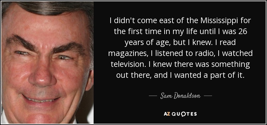 I didn't come east of the Mississippi for the first time in my life until I was 26 years of age, but I knew. I read magazines, I listened to radio, I watched television. I knew there was something out there, and I wanted a part of it. - Sam Donaldson