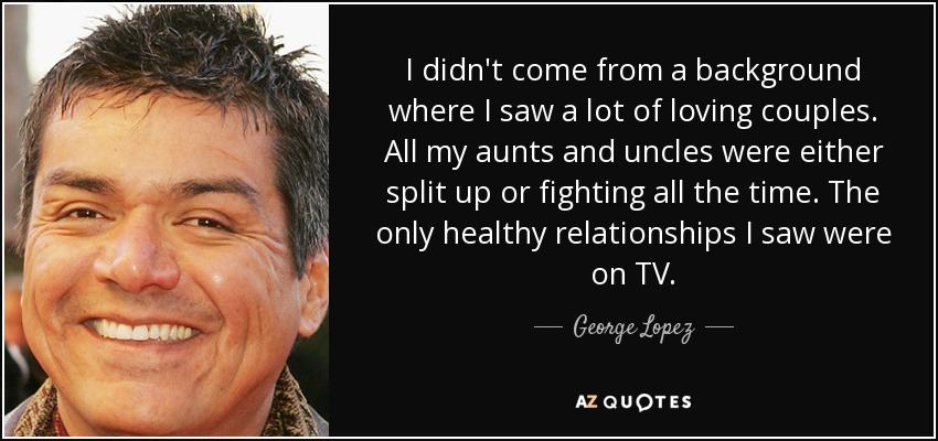I didn't come from a background where I saw a lot of loving couples. All my aunts and uncles were either split up or fighting all the time. The only healthy relationships I saw were on TV. - George Lopez