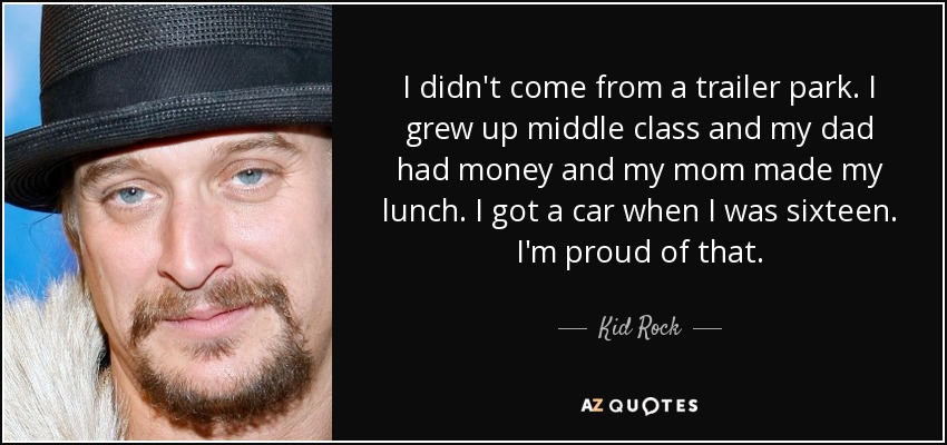 I didn't come from a trailer park. I grew up middle class and my dad had money and my mom made my lunch. I got a car when I was sixteen. I'm proud of that. - Kid Rock