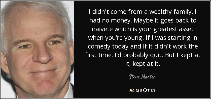 I didn't come from a wealthy family. I had no money. Maybe it goes back to naivete which is your greatest asset when you're young. If I was starting in comedy today and if it didn't work the first time, I'd probably quit. But I kept at it, kept at it. - Steve Martin