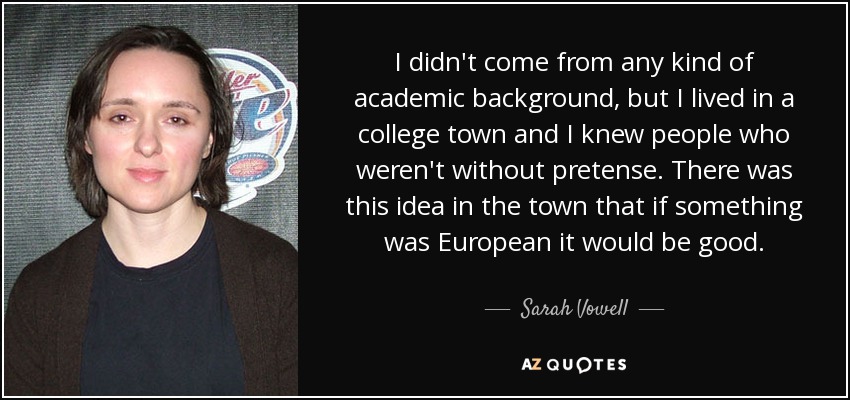 I didn't come from any kind of academic background, but I lived in a college town and I knew people who weren't without pretense. There was this idea in the town that if something was European it would be good. - Sarah Vowell