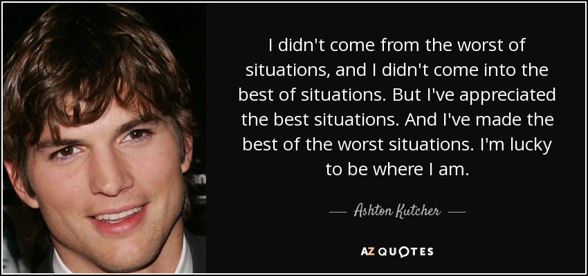 I didn't come from the worst of situations, and I didn't come into the best of situations. But I've appreciated the best situations. And I've made the best of the worst situations. I'm lucky to be where I am. - Ashton Kutcher