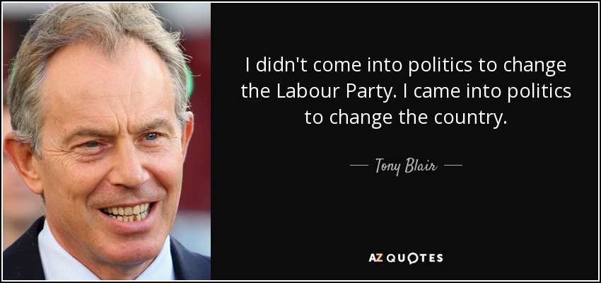 I didn't come into politics to change the Labour Party. I came into politics to change the country. - Tony Blair
