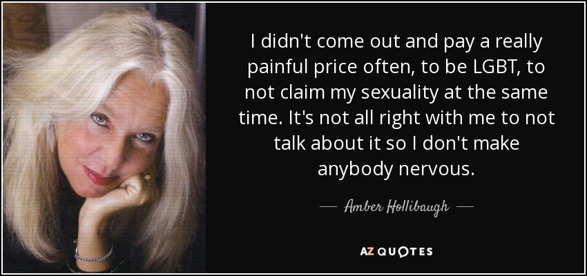 I didn't come out and pay a really painful price often, to be LGBT, to not claim my sexuality at the same time. It's not all right with me to not talk about it so I don't make anybody nervous. - Amber Hollibaugh