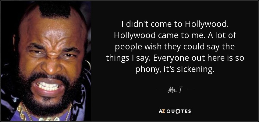 I didn't come to Hollywood. Hollywood came to me. A lot of people wish they could say the things I say. Everyone out here is so phony, it's sickening. - Mr. T