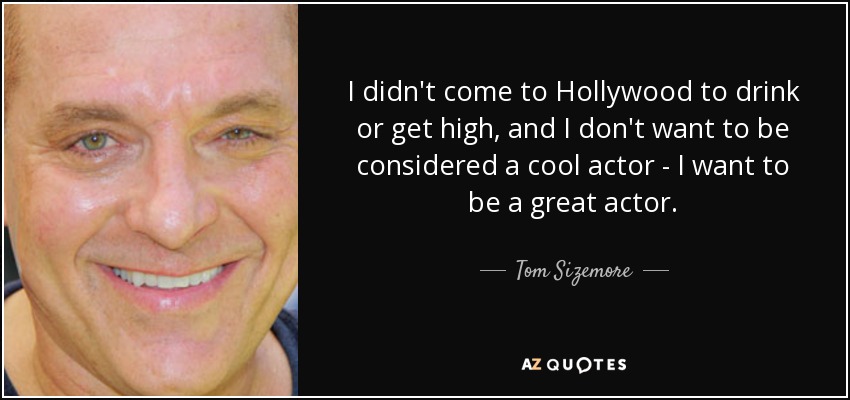 I didn't come to Hollywood to drink or get high, and I don't want to be considered a cool actor - I want to be a great actor. - Tom Sizemore