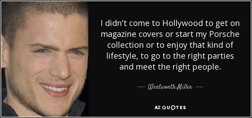 I didn't come to Hollywood to get on magazine covers or start my Porsche collection or to enjoy that kind of lifestyle, to go to the right parties and meet the right people. - Wentworth Miller