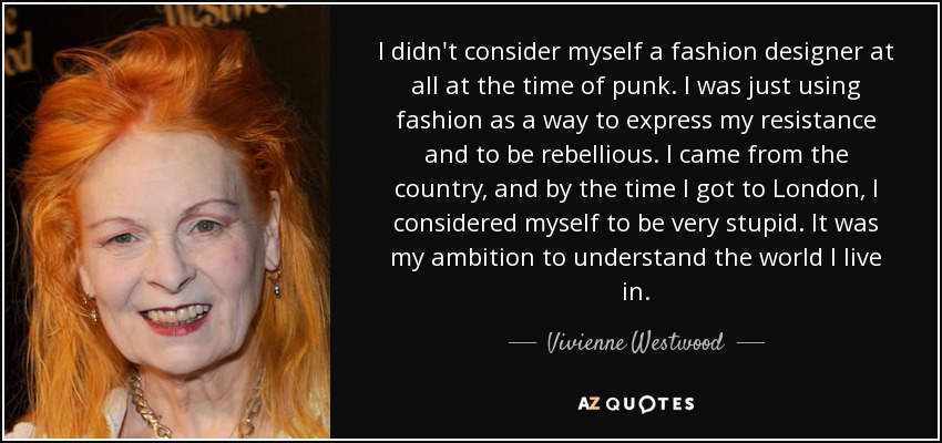 I didn't consider myself a fashion designer at all at the time of punk. I was just using fashion as a way to express my resistance and to be rebellious. I came from the country, and by the time I got to London, I considered myself to be very stupid. It was my ambition to understand the world I live in. - Vivienne Westwood