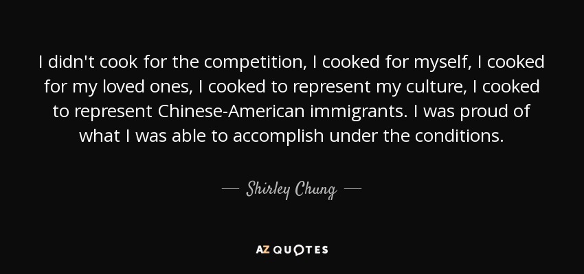 I didn't cook for the competition, I cooked for myself, I cooked for my loved ones, I cooked to represent my culture, I cooked to represent Chinese-American immigrants. I was proud of what I was able to accomplish under the conditions. - Shirley Chung