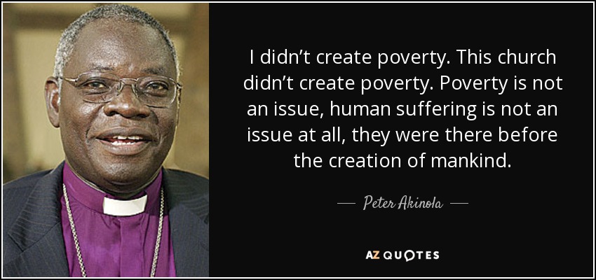 I didn’t create poverty. This church didn’t create poverty. Poverty is not an issue, human suffering is not an issue at all, they were there before the creation of mankind. - Peter Akinola