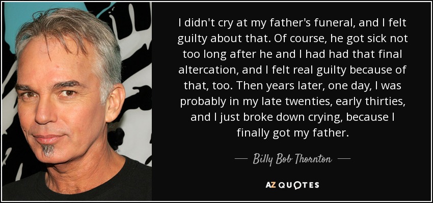 I didn't cry at my father's funeral, and I felt guilty about that. Of course, he got sick not too long after he and I had had that final altercation, and I felt real guilty because of that, too. Then years later, one day, I was probably in my late twenties, early thirties, and I just broke down crying, because I finally got my father. - Billy Bob Thornton