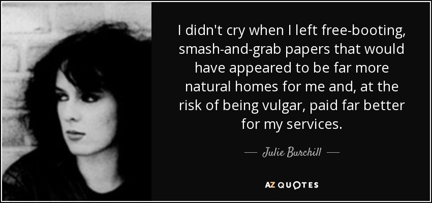 I didn't cry when I left free-booting, smash-and-grab papers that would have appeared to be far more natural homes for me and, at the risk of being vulgar, paid far better for my services. - Julie Burchill