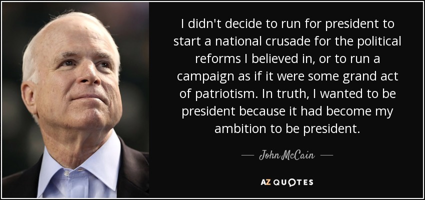 I didn't decide to run for president to start a national crusade for the political reforms I believed in, or to run a campaign as if it were some grand act of patriotism. In truth, I wanted to be president because it had become my ambition to be president. - John McCain