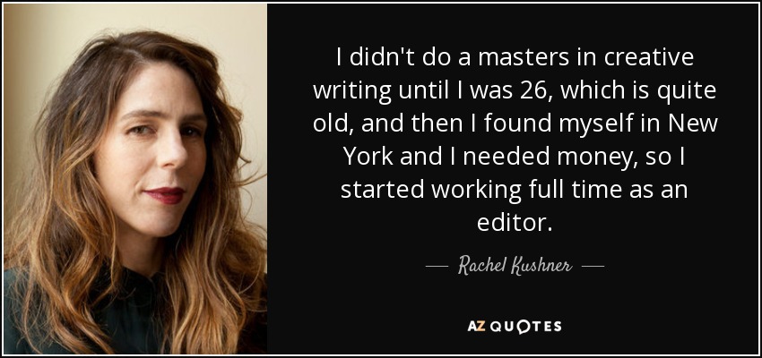 I didn't do a masters in creative writing until I was 26, which is quite old, and then I found myself in New York and I needed money, so I started working full time as an editor. - Rachel Kushner
