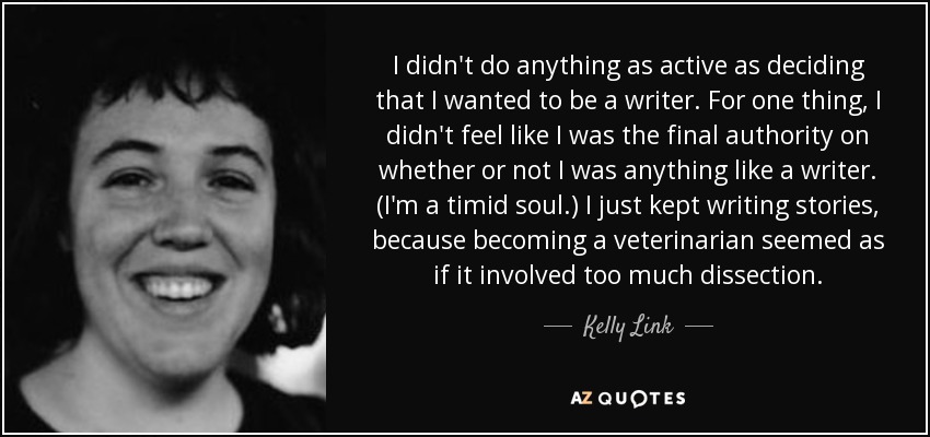 I didn't do anything as active as deciding that I wanted to be a writer. For one thing, I didn't feel like I was the final authority on whether or not I was anything like a writer. (I'm a timid soul.) I just kept writing stories, because becoming a veterinarian seemed as if it involved too much dissection. - Kelly Link