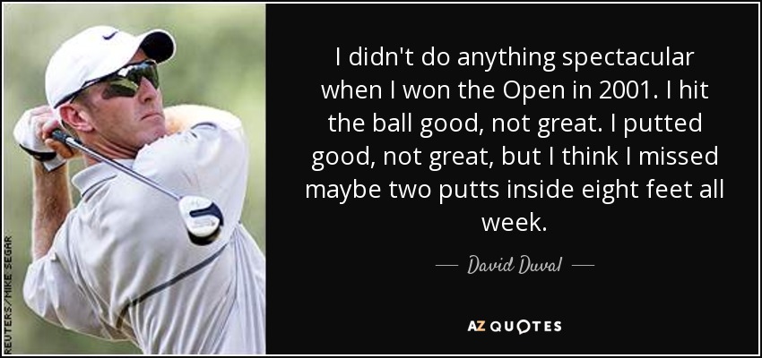I didn't do anything spectacular when I won the Open in 2001. I hit the ball good, not great. I putted good, not great, but I think I missed maybe two putts inside eight feet all week. - David Duval