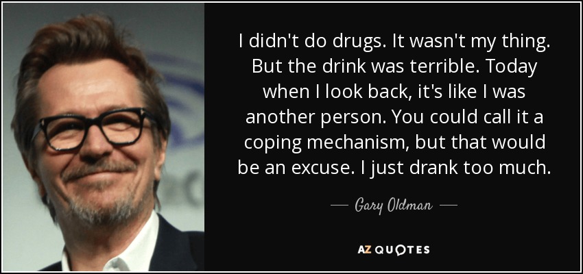 I didn't do drugs. It wasn't my thing. But the drink was terrible. Today when I look back, it's like I was another person. You could call it a coping mechanism, but that would be an excuse. I just drank too much. - Gary Oldman