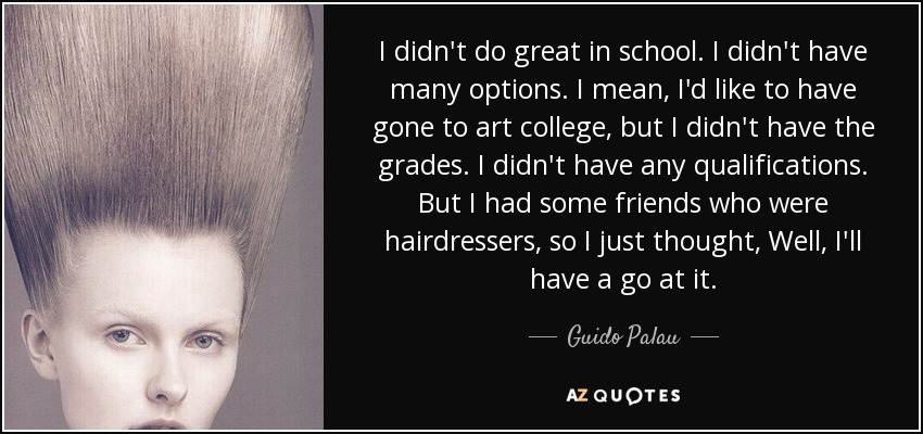I didn't do great in school. I didn't have many options. I mean, I'd like to have gone to art college, but I didn't have the grades. I didn't have any qualifications. But I had some friends who were hairdressers, so I just thought, Well, I'll have a go at it. - Guido Palau