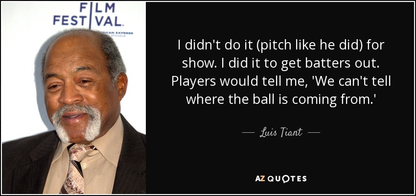 I didn't do it (pitch like he did) for show. I did it to get batters out. Players would tell me, 'We can't tell where the ball is coming from.' - Luis Tiant