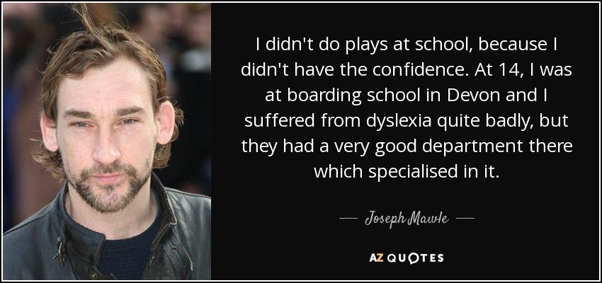 I didn't do plays at school, because I didn't have the confidence. At 14, I was at boarding school in Devon and I suffered from dyslexia quite badly, but they had a very good department there which specialised in it. - Joseph Mawle