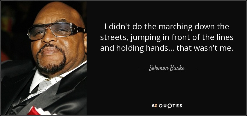 I didn't do the marching down the streets, jumping in front of the lines and holding hands... that wasn't me. - Solomon Burke