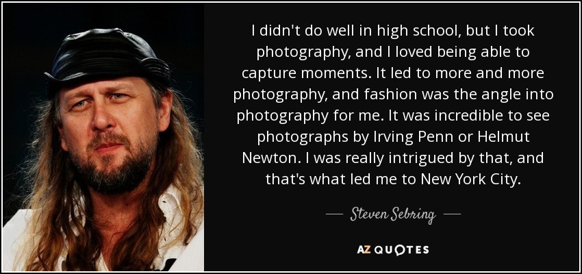 I didn't do well in high school, but I took photography, and I loved being able to capture moments. It led to more and more photography, and fashion was the angle into photography for me. It was incredible to see photographs by Irving Penn or Helmut Newton. I was really intrigued by that, and that's what led me to New York City. - Steven Sebring