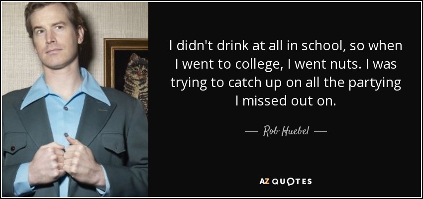 I didn't drink at all in school, so when I went to college, I went nuts. I was trying to catch up on all the partying I missed out on. - Rob Huebel