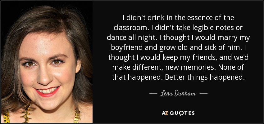 I didn't drink in the essence of the classroom. I didn't take legible notes or dance all night. I thought I would marry my boyfriend and grow old and sick of him. I thought I would keep my friends, and we'd make different, new memories. None of that happened. Better things happened. - Lena Dunham
