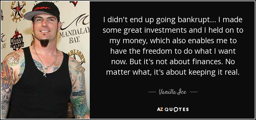 I didn't end up going bankrupt... I made some great investments and I held on to my money, which also enables me to have the freedom to do what I want now. But it's not about finances. No matter what, it's about keeping it real. - Vanilla Ice