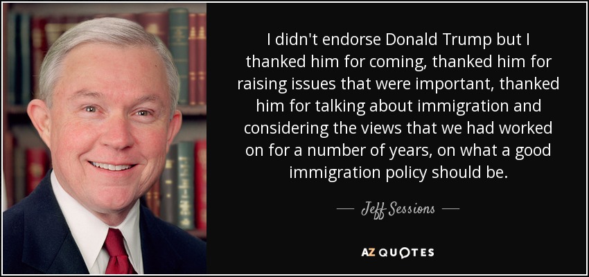 I didn't endorse Donald Trump but I thanked him for coming, thanked him for raising issues that were important, thanked him for talking about immigration and considering the views that we had worked on for a number of years, on what a good immigration policy should be. - Jeff Sessions